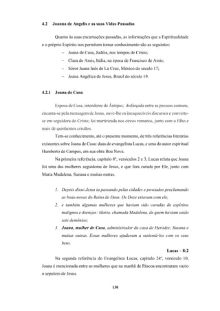 130
4.2 Joanna de Angelis e as suas Vidas Passadas
Quanto às suas encarnações passadas, as informações que a Espiritualidade
e o próprio Espírito nos permitem tomar conhecimento são as seguintes:
− Joana de Cusa, Judéia, nos tempos de Cristo;
− Clara de Assis, Itália, na época de Francisco de Assis;
− Sóror Juana Inês de La Cruz, México do século 17;
− Joana Angélica de Jesus, Brasil do século 19.
4.2.1 Joana de Cusa
Esposa de Cusa, intendente de Ântipas; disfarçada entre as pessoas comuns,
encanta-se pela mensagem de Jesus, ouve-lhe os inesquecíveis discursos e converte-
se em seguidora do Cristo; foi martirizada nos circos romanos, junto com o filho e
mais de quinhentos cristãos.
Tem-se conhecimento, até o presente momento, de três referências literárias
existentes sobre Joana de Cusa: duas do evangelista Lucas, e uma do autor espiritual
Humberto de Campos, em sua obra Boa Nova.
Na primeira referência, capítulo 8º, versículos 2 e 3, Lucas relata que Joana
foi uma das mulheres seguidoras de Jesus, e que fora curada por Ele, junto com
Maria Madalena, Suzana e muitas outras.
1. Depois disso Jesus ia passando pelas cidades e povoados proclamando
as boas-novas do Reino de Deus. Os Doze estavam com ele,
2. e também algumas mulheres que haviam sido curadas de espíritos
malignos e doenças: Maria, chamada Madalena, de quem haviam saído
sete demônios;
3. Joana, mulher de Cusa, administrador da casa de Herodes; Susana e
muitas outras. Essas mulheres ajudavam a sustentá-los com os seus
bens.
Lucas – 8:2
Na segunda referência do Evangelista Lucas, capítulo 24º, versículo 10,
Joana é mencionada entre as mulheres que na manhã de Páscoa encontraram vazio
o sepulcro de Jesus.
 