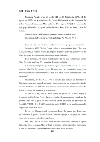 132
4.2.2 Clara de Assis
Joanna de Ângelis viveu no século XIII (de 16 de julho de 1194 à 11 de
agosto de 1253), na personalidade de Chiara d'Offreducci, sendo fundadora da
ordem feminina Franciscana. Mais tarde, em 15 de agosto de 1255 foi canonizada
pelo papa Alexandre IV, agora conhecida como Santa Clara de Assis (Clara de
Assis).
O Martirológico da Igreja Católica comemora-a em 14 de maio.
Proclamada padroeira da televisão pelo Papa Pio XII, em 1958.
Há, dentro de suas existências na Terra, um ponto que gostaria de realçar.
Quando em 1970 Divaldo Franco visitou o Monastério de Santa Clara, em
Assis, na Itália, o Espírito Joanna de Angelis, diante do corpo em conservação de
Clara de Assis, desvela um outro ângulo de suas existências.
Esse momento, em nosso entendimento, revela sua reencarnação como
Clara de Assis, no século XII, na cidade de Assis , na Itália.
Relatam seus biógrafos que durante a gestação, sua mãe tinha medo, era o
primeiro filho. Um dia correu à igreja . Lá ouviu uma voz: “não tenhas medo, com
felicidade serás mãe de uma menina, e esta filha há de aclarar o mundo com o seu
esplendor”.
Finalmente, no dia 16.07.1194, o castelo dos Condes de Favarone e
Hortolona comemora o grande momento: o nascimento de sua primogênita. A mãe
insistiu em chamar-lhe de Clara, pois em seus ouvidos soava a promessa: ela há de
aclarar o mundo inteiro com o seu esplendor...
No ano de 1211, com 17 anos, ouviu um jovem de 29 anos pregar a
Quaresma na Catedral de Assis e ficou arrebatada, não apenas com a eloquência da
palavra, mas com o gesto da vida daquele jovem. O jovem era Francisco de
Assis(26.09.1182 – 04.10.1226), que desde o ano de 1206 havia criado um grande
impacto em sua cidade natal.
Jovem rico, filho do grande comerciante Pedro Bernadone que, de repente,
após retornar da guerra, no sul da Itália, passara a pregar o desapego às coisas
materiais e o amor à mais absoluta pobreza.
Em 18.03.1212, Clara toma uma decisão: abandonar a família e seguir
Francisco, o que consegue. Mais tarde ela se tornaria a primeira mulher franciscana
e, com ela, nasceria a Segunda Ordem Franciscana, a das mulheres.
 