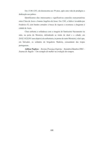 133
Em 15.08.1253, ela desencarna aos 59 anos, após uma vida de prodígios e
dedicação aos pobres.
Identificamos dias interessantes e significativas conexões reencarnatórias
entre Clara de Assis e Joanna Angélica de Jesus: Em 1241, a Itália é invadida por
Frederico II, com bandos armados à busca de riqueza e aventuras e chegaram à
cidade de Assis.
Clara enfrenta a soldadesca com a imagem do Santíssimo Sacramento na
mão, na porta do Mosteiro, defendendo as irmãs de ideal e a cidade; em
20.02.1822(581 anos depois) ela enfrentaria, às portas de outro Mosteiro, o da Lapa,
em Salvador, os soldados do brigadeiro Madeira, comandante das tropas
portuguesas.
Adilton Pugliese – Revista Presença Espírita – Setembro/Outubro/2003 –
Joanna de Ângelis – Um exemplo de mulher na evolução dos tempos.
 