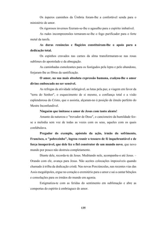 135
Os ásperos caminhos da Úmbria foram-lhe a confortável senda para o
ministério de amor.
Os rigorosos invernos fizeram-se-lhe o agasalho para o espírito imbatível.
As rudes incompreensões tornaram-se-lhe o fogo purificador para o forte
metal da tarefa.
As duras renúncias e flagícios constituíram-lhe o apoio para a
dedicação total.
Os espinhos cravados nas carnes da alma transformaram-se nas rosas
sublimes do apostolado e da abnegação.
As caminhadas esmoleantes para os fustigados pela lepra e pelo abandono,
forjaram-lhe as fibras da santificação.
O amor, na sua mais absoluta expressão humana, exalçou-lhe o amor
divino emboscado no ser sensível.
As refregas da atividade infatigável, as lutas pela paz, a viagem em favor da
"terra do Senhor", o esquecimento de si mesmo, a confiança total e a visão
esplendorosa do Cristo, que o assistia, alçaram-no à posição de êmulo perfeito do
Mestre Inconfundível.
Ninguém que imitasse o amor de Jesus com tanto alento!
Amante da natureza e "trovador de Deus", o cancioneiro da humildade fez-
se a melodia sem voz de todas as vozes com os seus, aqueles com os quais
confabulava.
Pregador do exemplo, apóstolo da ação, irmão do sofrimento,
Francisco, o "pobrezinho", logrou reunir o tesouro de fé inquebrantável e de
força insuperável, que dele fez o fiel construtor de um mundo novo, que novo
mundo por pouco não destruiu completamente.
Diante dele, recorda-te de Jesus. Meditando nele, acompanha-o até Jesus. –
Orando com ele, avança para Jesus. Não aceites colocações impossíveis quando
chamado à trilha da dedicação cristã. Nas novas Porciúnculas, nas recentes vias das
Assis megalópoles, ergue no coração o eremitério para o amor e sai a cantar bênçãos
e consolações para os irmãos do mundo em agonia.
Estigmatiza-te com as feridas do sentimento em sublimação e abre as
comportas do espírito à embriaguez do amor.
 