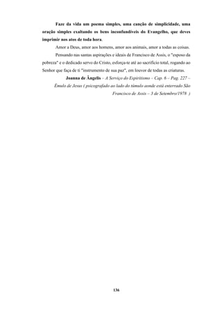 136
Faze da vida um poema simples, uma canção de simplicidade, uma
oração simples exaltando os bens inconfundíveis do Evangelho, que deves
imprimir nos atos de toda hora.
Amor a Deus, amor aos homens, amor aos animais, amor a todas as coisas.
Pensando nas santas aspirações e ideais de Francisco de Assis, o "esposo da
pobreza" e o dedicado servo do Cristo, esforça-te até ao sacrifício total, rogando ao
Senhor que faça de ti "instrumento de sua paz", em louvor de todas as criaturas.
Joanna de Ângelis – A Serviço do Espiritismo – Cap. 6 – Pag. 227 –
Émulo de Jesus ( psicografado ao lado do túmulo aonde está enterrado São
Francisco de Assis – 3 de Setembro/1978 )
 