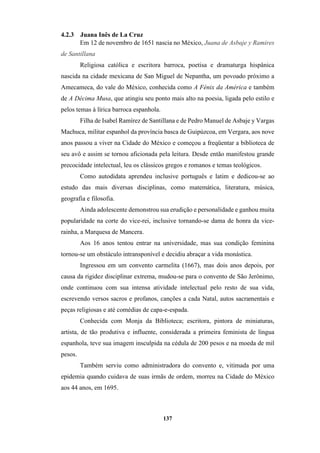 137
4.2.3 Juana Inês de La Cruz
Em 12 de novembro de 1651 nascia no México, Juana de Asbaje y Ramires
de Santillana
Religiosa católica e escritora barroca, poetisa e dramaturga hispânica
nascida na cidade mexicana de San Miguel de Nepantha, um povoado próximo a
Amecameca, do vale do México, conhecida como A Fénix da América e também
de A Décima Musa, que atingiu seu ponto mais alto na poesia, ligada pelo estilo e
pelos temas à lírica barroca espanhola.
Filha de Isabel Ramírez de Santillana e de Pedro Manuel de Asbaje y Vargas
Machuca, militar espanhol da província basca de Guipúzcoa, em Vergara, aos nove
anos passou a viver na Cidade do México e começou a freqüentar a biblioteca de
seu avô e assim se tornou aficionada pela leitura. Desde então manifestou grande
precocidade intelectual, leu os clássicos gregos e romanos e temas teológicos.
Como autodidata aprendeu inclusive português e latim e dedicou-se ao
estudo das mais diversas disciplinas, como matemática, literatura, música,
geografia e filosofia.
Ainda adolescente demonstrou sua erudição e personalidade e ganhou muita
popularidade na corte do vice-rei, inclusive tornando-se dama de honra da vice-
rainha, a Marquesa de Mancera.
Aos 16 anos tentou entrar na universidade, mas sua condição feminina
tornou-se um obstáculo intransponível e decidiu abraçar a vida monástica.
Ingressou em um convento carmelita (1667), mas dois anos depois, por
causa da rigidez disciplinar extrema, mudou-se para o convento de São Jerônimo,
onde continuou com sua intensa atividade intelectual pelo resto de sua vida,
escrevendo versos sacros e profanos, canções a cada Natal, autos sacramentais e
peças religiosas e até comédias de capa-e-espada.
Conhecida com Monja da Biblioteca; escritora, pintora de miniaturas,
artista, de tão produtiva e influente, considerada a primeira feminista de língua
espanhola, teve sua imagem insculpida na cédula de 200 pesos e na moeda de mil
pesos.
Também serviu como administradora do convento e, vitimada por uma
epidemia quando cuidava de suas irmãs de ordem, morreu na Cidade do México
aos 44 anos, em 1695.
 