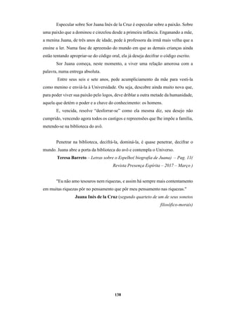 138
Especular sobre Sor Juana Inés de la Cruz é especular sobre a paixão. Sobre
uma paixão que a dominou e cinzelou desde a primeira infância. Enganando a mãe,
a menina Juana, de três anos de idade, pede à professora da irmã mais velha que a
ensine a ler. Numa fase de apreensão do mundo em que as demais crianças ainda
estão tentando apropriar-se do código oral, ela já deseja decifrar o código escrito.
Sor Juana começa, neste momento, a viver uma relação amorosa com a
palavra, numa entrega absoluta.
Entre seus seis e sete anos, pede acumpliciamento da mãe para vesti-la
como menino e enviá-la à Universidade. Ou seja, descobre ainda muito nova que,
para poder viver sua paixão pelo logos, deve driblar a outra metade da humanidade,
aquela que detém o poder e a chave do conhecimento: os homens.
E, vencida, resolve “desforrar-se” como ela mesma diz, seu desejo não
cumprido, vencendo agora todos os castigos e repreensões que lhe impõe a família,
metendo-se na biblioteca do avô.
Penetrar na biblioteca, decifrá-la, dominá-la, é quase penetrar, decifrar o
mundo. Juana abre a porta da biblioteca do avô e contempla o Universo.
Teresa Barreto – Letras sobre o Espelho( biografia de Juana) – Pag. 11(
Revista Presença Espírita – 2017 – Março )
"Eu não amo tesouros nem riquezas, e assim há sempre mais contentamento
em muitas riquezas pôr no pensamento que pôr meu pensamento nas riquezas."
Juana Inés de la Cruz (segundo quarteto de um de seus sonetos
filosófico-morais)
 