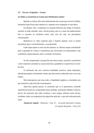 12
2.2 Provas e Expiações – Causas
[2] Onde se encontram as Causas dos Sofrimentos atuais?
Quando a criatura sofre sem conhecimento das causas que a levam à aflição,
raramente logra forças para superar-se e suportar com resignação as suas dores.
Eis porque, ante a conjuntura ou situação dolorosa que atinge os homens,
somente se pode entender, ante a divina justiça, que se a causa dos padecimentos
não se encontra na existência atual, está, sem dó vida, em precedentes
reencarnações.
Repetem-se as vidas corporais para o Espírito quantas vezes se fazem
necessárias para o seu burilamento, a sua plenitude.
Cada etapa repara os erros da fase anterior, ao. Mesmo tempo contribuindo
para a aquisição de valores e experiências que necessitam ser armazenados e que
contribuem, poderosamente, para a evolução, do homem.
Se não compreendes o porquê das tuas dores atuais, ausculta a consciência
e ela te inspirará a entender as causas anteriores, ajudando-te a suportá-las ei vencê-
las bem.
O sofrimento não tem exclusiva finalidade corretiva, senão educadora,
abrindo percepções e facultando valores que não seriam conhecidos sem o seu com
tributo.
Não menosprezes, por essa razão, a fragilidade orgânica, a celeridade com
que transcorre cada ciclo das reencarnações.
Aproveita, quanto possas, as ensanchas que se te apresentem, reunindo
experiências positivas, recuperando lições perdidas, realizando trabalhos valiosos,
provas de acréscimo que todos recebem e nem sempre utilizam como devem,
incidindo, então, na compulsória de adquirirem pela dor, o que não realizaram pelo
amor.
Joanna de Angelis – Otimismo – Cap. 42 – Ascenção Espiritual ( Joanna
de Angelis Responde – Perg.123)
 