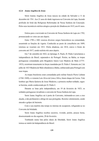 139
4.2.4 Joana Angélica de Jesus
Sóror Joanna Angélica de Jesus nasceu na cidade do Salvador a 11 de
dezembro de 1761. Aos 21 anos de idade ingressou no Convento da Lapa, fazendo
profissão de Irmã das Religiosas Reformadas de Nossa Senhora da Conceição.
Pelos seus incontáveis méritos atingiu a posição de Abadessa em 1815, aos 61 anos.
Entrou para o noviciado no Convento de Nossa Senhora da Lapa em 1782,
pronunciando os votos um ano depois.
Entre 1798 e 1801 exerceu diversos cargos burocráticos na comunidade,
assumindo as funções de vigaria. Conduzida ao posto de conselheira em 1809,
retornou ao vicariato em 1811. Eleita abadessa, em 1814, esteve à frente do
convento até 1817, sendo reeleita três anos depois.
Em 7 de setembro de 1822, no Ipiranga, S. Paulo, D. Pedro I proclamou a
independência do Brasil, separando-o de Portugal. Porém, na Bahia, as tropas
portuguesas comandadas pelo Brigadeiro Inácio Luis Madeira de Mala (1775–
1833), resistiram tenazmente às forças mandadas por D. Pedro I. Somente em 2 de
julho de 1823 Madeira de Malo abandonou a Bahia, embarcando para Portugal com
suas tropas.
As tropas brasileiras eram comandadas pelo militar francês Pierre Labatut
(1768–1849), e o tenente Luís Alves de Lima e Silva, futuro duque de Caxias. Vale
lembrar que Maria Quiteria de Jesus Medeiros, a primeira mulher-soldado, sagra-
se heroína, sendo condecorada por D. Pedro I.
Durante as lutas pela independência, em 19 de fevereiro de 1823, os
soldados portugueses invadiram o convento de Nossa Senhora da Lapa.
Soror Joana Angélica sai à porta do Convento, intimando-os com a cruz
alçada, a não profanarem o abrigo de suas protegidas. Resistiu valentemente, sendo
atacada a golpes de baioneta.
Com o seu martírio deu tempo às internas de escaparem, refugiando-se no
Convento da Soledade.
Soror Joana Angélica recebeu socorros, vivendo, porém, poucas horas,
desencarnando no dia seguinte, 20 de fevereiro.
Tombando numa luta pelos ideais de liberdade, Soror Joana Angélica
tornou-se mártir da Independência do Brasil.
 