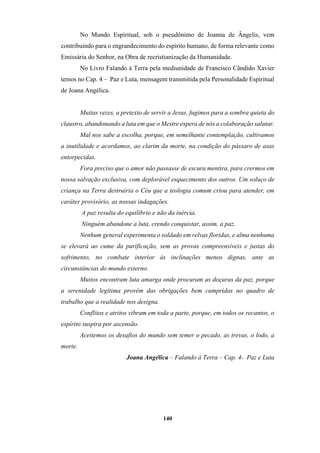 140
No Mundo Espiritual, sob o pseudônimo de Joanna de Ângelis, vem
contribuindo para o engrandecimento do espírito humano, de forma relevante como
Emissária do Senhor, na Obra de recristianização da Humanidade.
No Livro Falando á Terra pela mediunidade de Francisco Cândido Xavier
temos no Cap. 4 – Paz e Luta, mensagem transmitida pela Personalidade Espiritual
de Joana Angélica.
Muitas vezes, a pretexto de servir a Jesus, fugimos para a sombra quieta do
claustro, abandonando a luta em que o Mestre espera de nós a colaboração salutar.
Mal nos sabe a escolha, porque, em semelhante contemplação, cultivamos
a inutilidade e acordamos, ao clarim da morte, na condição do pássaro de asas
entorpecidas.
Fora preciso que o amor não passasse de escura mentira, para crermos em
nossa salvação exclusiva, com deplorável esquecimento dos outros. Um soluço de
criança na Terra destruiria o Céu que a teologia comum criou para atender, em
caráter provisório, as nossas indagações.
A paz resulta do equilíbrio e não da inércia.
Ninguém abandone a luta, crendo conquistar, assim, a paz.
Nenhum general experimenta o soldado em relvas floridas, e alma nenhuma
se elevará ao cume da purificação, sem as provas compreensíveis e justas do
sofrimento, no combate interior às inclinações menos dignas, ante as
circunstâncias do mundo externo.
Muitos encontram luta amarga onde procuram as doçuras da paz, porque
a serenidade legítima provém das obrigações bem cumpridas no quadro de
trabalho que a realidade nos designa.
Conflitos e atritos vibram em toda a parte, porque, em todos os recantos, o
espírito suspira por ascensão.
Aceitemos os desafios do mundo sem temer o pecado, as trevas, o lodo, a
morte.
Joana Angélica – Falando à Terra – Cap. 4- Paz e Luta
 