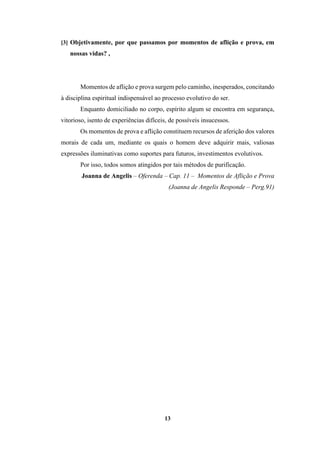 13
[3] Objetivamente, por que passamos por momentos de aflição e prova, em
nossas vidas? ,
Momentos de aflição e prova surgem pelo caminho, inesperados, concitando
à disciplina espiritual indispensável ao processo evolutivo do ser.
Enquanto domiciliado no corpo, espírito algum se encontra em segurança,
vitorioso, isento de experiências difíceis, de possíveis insucessos.
Os momentos de prova e aflição constituem recursos de aferição dos valores
morais de cada um, mediante os quais o homem deve adquirir mais, valiosas
expressões iluminativas como suportes para futuros, investimentos evolutivos.
Por isso, todos somos atingidos por tais métodos de purificação.
Joanna de Angelis – Oferenda – Cap. 11 – Momentos de Aflição e Prova
(Joanna de Angelis Responde – Perg.91)
 