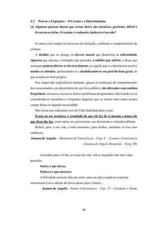 14
2.3 Provas e Expiações – O Carma e o Determinismo
[4] Algumas pessoas dizem que certas dores são cármicas, portanto, difícil é
livrarem-se delas. O carma é realmente inalterável ou não?
O carma está sempre em processo de alteração, conforme o comportamento da
criatura.
A desdita que se alonga, o cárcere moral que desarvora, a enfermidade
rigorosa que alucina, a limitação que perturba, a solidão que asfixia, o desar que
amargura podem alterar-se favoravelmente, se aquele que os experimenta resolve
mudar as atitudes, aprimorando-se e desdobrando-se em prol do bem geral, no
que resulta em bem próprio.
Nos mapas das experiências humanas, graças às mudanças de comportamento
dos reencarnados, em decorrência do seu livre-arbítrio, são alterados com assídua
frequência, sucessos e socorros, dores e problemas programados, abreviando-se ou
concedendo-se moratória à vilegiatura daqueles que se situam num como noutro
campo desta ou daquela necessidade.
Não existe nas soberanas Leis da Vida fatalidade para o mal.
O que ao ser acontece, é resultado do que ele fez de si mesmo e nunca do
que Deus lhe faz, como apraz aos pessimistas, aos derrotistas e cômodos afirmar.
Refaze, pois, a tua vida, a todo momento, para melhor, mediante os teus atos
saudáveis.
Joanna de Angelis – Momentos de Consciência – Cap. 8 – Carma e Consciência
(Joanna de Angelis Responde – Perg. 99)
Caminhas para a Vida, no rumo da vida, sob as injunções das tuas vidas
passadas.
Sofres o que deves.
Padeces o que mereces.
A felicidade consiste não em sorrir, mas em não complicar a marcha
ascensional com a adição de novas penas para o futuro...
Joanna de Angelis – Rumos Libertadores – Cap. 37 – Caridade e Alento
 