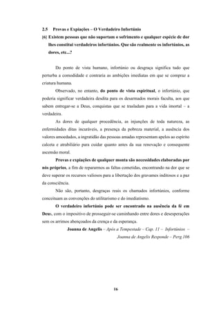 16
2.5 Provas e Expiações – O Verdadeiro Infortúnio
[6] Existem pessoas que não suportam o sofrimento e qualquer espécie de dor
lhes constitui verdadeiros infortúnios. Que são realmente os infortúnios, as
dores, etc...?
Do ponto de vista humano, infortúnio ou desgraça significa tudo que
perturba a comodidade e contraria as ambições imediatas em que se compraz a
criatura humana.
Observado, no entanto, do ponto de vista espiritual, o infortúnio, que
poderia significar verdadeira desdita para os desarmados morais faculta, aos que
sabem entregar-se a Deus, conquistas que se trasladam para a vida imortal – a
verdadeira.
As dores de qualquer procedência, as injunções de toda natureza, as
enfermidades ditas incuráveis, a presença da pobreza material, a ausência dos
valores amoedados, a ingratidão das pessoas amadas representam apelos ao espírito
calceta e atrabiliário para cuidar quanto antes da sua renovação e consequente
ascensão moral.
Provas e expiações de qualquer monta são necessidades elaboradas por
nós próprios, a fim de repararmos as faltas cometidas, encontrando na dor que se
deve superar os recursos valiosos para a libertação dos gravames inditosos e a paz
da consciência.
Não são, portanto, desgraças reais os chamados infortúnios, conforme
conceituam as convenções do utilitarismo e do imediatismo.
O verdadeiro infortúnio pode ser encontrado na ausência da fé em
Deus, com o impositivo de prosseguir-se caminhando entre dores e desesperações
sem os arrimos abençoados da crença e da esperança.
Joanna de Angelis – Após a Tempestade – Cap. 11 – Infortúnios –
Joanna de Angelis Responde – Perg.106
 