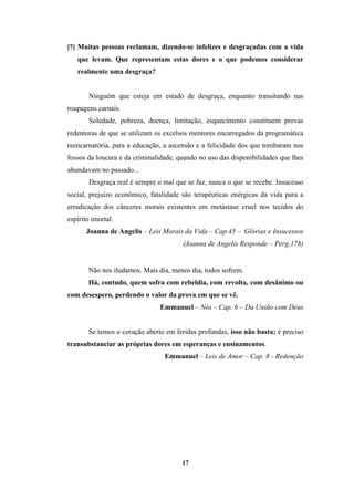 17
[7] Muitas pessoas reclamam, dizendo-se infelizes e desgraçadas com a vida
que levam. Que representam estas dores e o que podemos considerar
realmente uma desgraça?
Ninguém que esteja em estado de desgraça, enquanto transitando nas
roupagens carnais.
Soledade, pobreza, doença, limitação, esquecimento constituem provas
redentoras de que se utilizam os excelsos mentores encarregados da programática
reencarnatória, para a educação, a ascensão e a felicidade dos que tombaram nos
fossos da loucura e da criminalidade, quando no uso das disponibilidades que lhes
abundavam no passado...
Desgraça real é sempre o mal que se faz, nunca o que se recebe. Insucesso
social, prejuízo econômico, fatalidade são terapêuticas enérgicas da vida para a
erradicação dos cânceres morais existentes em metástase cruel nos tecidos do
espírito imortal.
Joanna de Angelis – Leis Morais da Vida – Cap.45 – Glórias e Insucessos
(Joanna de Angelis Responde – Perg.178)
Não nos iludamos. Mais dia, menos dia, todos sofrem.
Há, contudo, quem sofra com rebeldia, com revolta, com desânimo ou
com desespero, perdendo o valor da prova em que se vê.
Emmanuel – Nós – Cap. 6 – Da União com Deus
Se temos o coração aberto em feridas profundas, isso não basta; é preciso
transubstanciar as próprias dores em esperanças e ensinamentos.
Emmanuel – Leis de Amor – Cap. 8 - Redenção
 