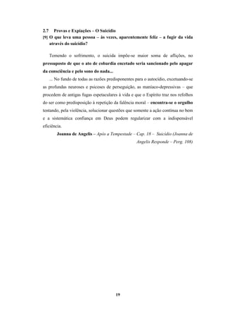 19
2.7 Provas e Expiações – O Suicídio
[9] O que leva uma pessoa – às vezes, aparentemente feliz – a fugir da vida
através do suicídio?
Temendo o sofrimento, o suicida impõe-se maior soma de aflições, no
pressuposto de que o ato de cobardia encetado seria sancionado pelo apagar
da consciência e pelo sono do nada...
... No fundo de todas as razões predisponentes para o autocídio, excetuando-se
as profundas neuroses e psicoses de perseguição, as maníaco-depressivas – que
procedem de antigas fugas espetaculares à vida e que o Espírito traz nos refolhos
do ser como predisposição à repetição da falência moral – encontra-se o orgulho
tentando, pela violência, solucionar questões que somente a ação contínua no bem
e a sistemática confiança em Deus podem regularizar com a indispensável
eficiência.
Joanna de Angelis – Após a Tempestade – Cap. 18 – Suicídio (Joanna de
Angelis Responde – Perg. 108)
 