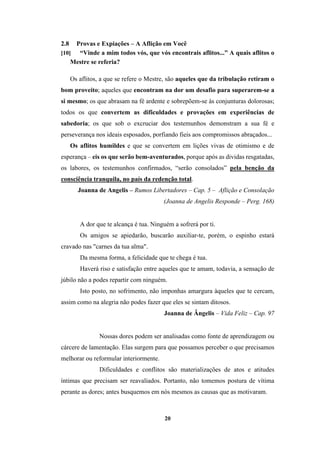 20
2.8 Provas e Expiações – A Aflição em Você
[10] “Vinde a mim todos vós, que vós encontrais aflitos...” A quais aflitos o
Mestre se referia?
Os aflitos, a que se refere o Mestre, são aqueles que da tribulação retiram o
bom proveito; aqueles que encontram na dor um desafio para superarem-se a
si mesmo; os que abrasam na fé ardente e sobrepõem-se às conjunturas dolorosas;
todos os que convertem as dificuldades e provações em experiências de
sabedoria; os que sob o excruciar dos testemunhos demonstram a sua fé e
perseverança nos ideais esposados, porfiando fieis aos compromissos abraçados...
Os aflitos humildes e que se convertem em lições vivas de otimismo e de
esperança – eis os que serão bem-aventurados, porque após as dividas resgatadas,
os labores, os testemunhos confirmados, “serão consolados” pela benção da
consciência tranquila, no país da redenção total.
Joanna de Angelis – Rumos Libertadores – Cap. 5 – Aflição e Consolação
(Joanna de Angelis Responde – Perg. 168)
A dor que te alcança é tua. Ninguém a sofrerá por ti.
Os amigos se apiedarão, buscarão auxiliar-te, porém, o espinho estará
cravado nas "carnes da tua alma".
Da mesma forma, a felicidade que te chega é tua.
Haverá riso e satisfação entre aqueles que te amam, todavia, a sensação de
júbilo não a podes repartir com ninguém.
Isto posto, no sofrimento, não imponhas amargura àqueles que te cercam,
assim como na alegria não podes fazer que eles se sintam ditosos.
Joanna de Ângelis – Vida Feliz – Cap. 97
Nossas dores podem ser analisadas como fonte de aprendizagem ou
cárcere de lamentação. Elas surgem para que possamos perceber o que precisamos
melhorar ou reformular interiormente.
Dificuldades e conflitos são materializações de atos e atitudes
íntimas que precisam ser reavaliados. Portanto, não tomemos postura de vítima
perante as dores; antes busquemos em nós mesmos as causas que as motivaram.
 