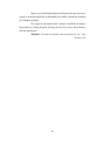 21
Quem vive se justificando diante do sofrimento não quer renovar-se,
e quem se acomoda transforma as dificuldades em conflito, fazendo da existência
um verdadeiro tormento .
Eis a regra de ouro diante da dor: “jamais se imobilizar no tempo e
nunca fechar as ‘cortinas da janela’ da alma, pois isso leva a uma vida de ilusões e
vazia de experiências”
Hammed - Um modo de entender- uma nova forma de viver - Cap.
Perante a dor
 