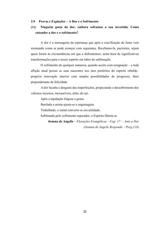 22
2.9 Provas e Expiações – A Dor e o Sofrimento
[11] Ninguém gosta da dor, embora soframos a sua investida. Como
entender a dor e o sofrimento?
A dor é a mensageira da esperança que após a crucificação do Justo vem
ensinando como se pode avançar com segurança. Recebamo-la, pacientes, sejam
quais forem às circunstâncias em que a defrontemos, nesta hora de significativas
transformações para o nosso espírito em labor de sublimação.
O sofrimento de qualquer natureza, quando aceito com resignação – e toda
aflição atual possui as suas nascentes nos atos pretéritos do espírito rebelde–
propicia renovação interior com amplas possibilidades de progresso, fator
preponderante de felicidade.
A dor faculta o desgaste das imperfeições, propiciando o descobrimento dos
valiosos recursos, inexauríveis, aliás, do ser.
Após a lapidação fulgura a gema.
Burilada a aresta ajusta-se a engrenagem.
Trabalhado, o metal converte-se em utilidade.
Sublimado pelo sofrimento reparador, o Espírito liberta-se.
Joanna de Angelis – Florações Evangélicas – Cap. 17 – Ante a Dor
(Joanna de Angelis Responde – Perg.118)
 