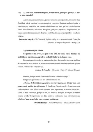 23
[12] As criaturas, de um modo geral, temem a dor, qualquer que seja. A dor
é uma punição?
A dor, em qualquer situação, jamais funciona como punição, porquanto Sua
finalidade não é punitiva, porém educativa, corretora. Qualquer esforço impõe o
contributo do sacrifício, da vontade disciplinada ou não, que se exterioriza em
forma de sofrimento, mal-estar, desagrado, porque o aprendiz, simplesmente, se
recusa a considerar de maneira diversa a contribuição que deve expender a benefício
próprio.
Joanna de Angelis – No Limiar do Infinito – Cap. 6 – Necessidade de Evolução
(Joanna de Angelis Responde – Perg.127)
Agradece sempre a Deus.
No júbilo ou na prova, na paz ou na luta, na saúde ou na doença, na
multidão ou na soledade, agradece ao Pai Criador a dádiva da vida.
Em qualquer circunstância, todos os dias, faze do reconhecimento o teu hino
de louvor e de ação no bem os motivos da tua existência, orando e rendendo graças
a Deus, sem cessar e sem cansaço.
Joanna de Angelis – Oferenda - Cap. 60 – Render Graças
Divaldo, Porque sendo Espírita sofro tanto e há tanto tempo ?
Porque o Espiritismo não nos torna indenes à dor.
A função do Espiritismo é preparar-nos para a dor e não libertar-nos, sem
o necessário mérito, do sofrimento. A função do Espiritismo é a de dar-nos uma
visão ampla da vida, oferecer-nos recursos para superarmos as nossas limitações.
Eleve-se pela confiança, porque a dor, ao invés de punição, é benção, é crédito
perante a vida. O Espiritismo nos dá o lenitivo, o otimismo para enfrentarmos as
aflições; é uma terapêutica para vencer o sofrimento.
Divaldo Franco – Jornal O Espirita – 22 de Setembro 2010
 