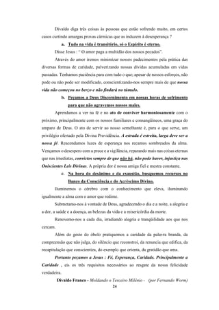 24
Divaldo diga três coisas às pessoas que estão sofrendo muito, em certos
casos curtindo amargas provas cármicas que as induzem à desesperança ?
a. Tudo na vida é transitório, só o Espírito é eterno.
Disse Jesus : “ O amor paga a multidão dos nossos pecados”.
Através do amor iremos minimizar nossos padecimentos pela prática das
diversas formas de caridade, pulverizando nossas dívidas acumuladas em vidas
passadas. Tenhamos paciência para com tudo o que; apesar de nossos esforços, não
pode ou não pode ser modificado, conscientizando-nos sempre mais de que nossa
vida não começou no berço e não findará no túmulo.
b. Peçamos a Deus Discernimento em nossas horas de sofrimento
para que não agravemos nossos males.
Aprendamos a ver na fé e no ato de conviver harmoniosamente com o
próximo, principalmente com os nossos familiares e consangüíneos, uma graça do
amparo de Deus. O ato de servir ao nosso semelhante é, para o que serve, um
privilégio ofertado pela Divina Providência. A estrada é estreita, larga deve ser a
nossa fé. Reacendamos luzes de esperança nos recantos sombreados da alma.
Vençamos o desespero com a prece e a vigilância, reparando mais nas coisas eternas
que nas imediatas, convictos sempre de que não há, não pode haver, injustiça nas
Oniscientes Leis Divinas. A própria dor é nossa amiga fiel e mestra constante.
c. Na hora do desânimo e da exaustão, busquemos recursos no
Banco da Consciência e do Acréscimo Divino.
Iluminemos o cérebro com o conhecimento que eleva, iluminando
igualmente a alma com o amor que redime.
Submetamo-nos à vontade de Deus, agradecendo o dia e a noite, a alegria e
a dor, a saúde e a doença, as belezas da vida e a misericórdia da morte.
Renovemo-nos a cada dia, irradiando alegria e tranqüilidade aos que nos
cercam.
Além do gesto do óbolo pratiquemos a caridade da palavra branda, da
compreensão que não julga, do silêncio que reconstroi, da renuncia que edifica, da
recapitulação que conscientiza, do exemplo que orienta, da gratidão que ama.
Portanto peçamos a Jesus : Fé, Esperança, Caridade. Principalmente a
Caridade , eis os três requisitos necessários ao resgate da nossa felicidade
verdadeira.
Divaldo Franco - Moldando o Terceiro Milênio - (por Fernando Worm)
 