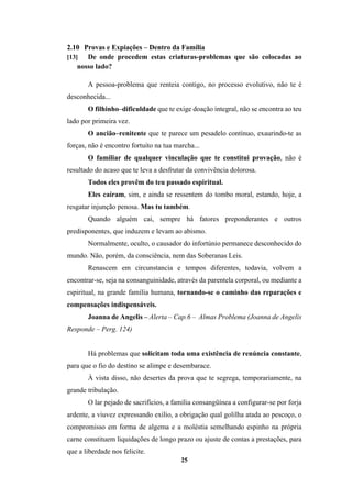 25
2.10 Provas e Expiações – Dentro da Família
[13] De onde procedem estas criaturas-problemas que são colocadas ao
nosso lado?
A pessoa-problema que renteia contigo, no processo evolutivo, não te é
desconhecida...
O filhinho–dificuldade que te exige doação integral, não se encontra ao teu
lado por primeira vez.
O ancião–renitente que te parece um pesadelo contínuo, exaurindo-te as
forças, não é encontro fortuito na tua marcha...
O familiar de qualquer vinculação que te constitui provação, não é
resultado do acaso que te leva a desfrutar da convivência dolorosa.
Todos eles provêm do teu passado espiritual.
Eles caíram, sim, e ainda se ressentem do tombo moral, estando, hoje, a
resgatar injunção penosa. Mas tu também.
Quando alguém cai, sempre há fatores preponderantes e outros
predisponentes, que induzem e levam ao abismo.
Normalmente, oculto, o causador do infortúnio permanece desconhecido do
mundo. Não, porém, da consciência, nem das Soberanas Leis.
Renascem em circunstancia e tempos diferentes, todavia, volvem a
encontrar-se, seja na consanguinidade, através da parentela corporal, ou mediante a
espiritual, na grande família humana, tornando-se o caminho das reparações e
compensações indispensáveis.
Joanna de Angelis – Alerta – Cap.6 – Almas Problema (Joanna de Angelis
Responde – Perg. 124)
Há problemas que solicitam toda uma existência de renúncia constante,
para que o fio do destino se alimpe e desembarace.
À vista disso, não desertes da prova que te segrega, temporariamente, na
grande tribulação.
O lar pejado de sacrifícios, a família consangüínea a configurar-se por forja
ardente, a viuvez expressando exílio, a obrigação qual golilha atada ao pescoço, o
compromisso em forma de algema e a moléstia semelhando espinho na própria
carne constituem liquidações de longo prazo ou ajuste de contas a prestações, para
que a liberdade nos felicite.
 