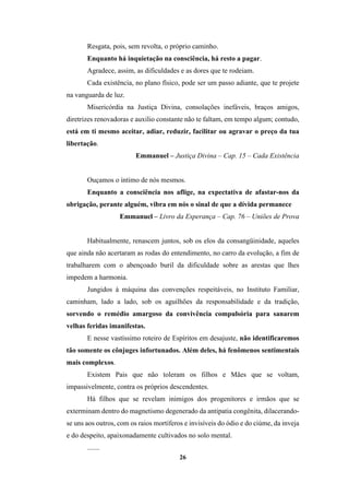 26
Resgata, pois, sem revolta, o próprio caminho.
Enquanto há inquietação na consciência, há resto a pagar.
Agradece, assim, as dificuldades e as dores que te rodeiam.
Cada existência, no plano físico, pode ser um passo adiante, que te projete
na vanguarda de luz.
Misericórdia na Justiça Divina, consolações inefáveis, braços amigos,
diretrizes renovadoras e auxilio constante não te faltam, em tempo algum; contudo,
está em ti mesmo aceitar, adiar, reduzir, facilitar ou agravar o preço da tua
libertação.
Emmanuel – Justiça Divina – Cap. 15 – Cada Existência
Ouçamos o íntimo de nós mesmos.
Enquanto a consciência nos aflige, na expectativa de afastar-nos da
obrigação, perante alguém, vibra em nós o sinal de que a dívida permanece
Emmanuel – Livro da Esperança – Cap. 76 – Uniões de Prova
Habitualmente, renascem juntos, sob os elos da consangüinidade, aqueles
que ainda não acertaram as rodas do entendimento, no carro da evolução, a fim de
trabalharem com o abençoado buril da dificuldade sobre as arestas que lhes
impedem a harmonia.
Jungidos à máquina das convenções respeitáveis, no Instituto Familiar,
caminham, lado a lado, sob os aguilhões da responsabilidade e da tradição,
sorvendo o remédio amargoso da convivência compulsória para sanarem
velhas feridas imanifestas.
E nesse vastíssimo roteiro de Espíritos em desajuste, não identificaremos
tão somente os cônjuges infortunados. Além deles, há fenômenos sentimentais
mais complexos.
Existem Pais que não toleram os filhos e Mães que se voltam,
impassivelmente, contra os próprios descendentes.
Há filhos que se revelam inimigos dos progenitores e irmãos que se
exterminam dentro do magnetismo degenerado da antipatia congênita, dilacerando-
se uns aos outros, com os raios mortíferos e invisíveis do ódio e do ciúme, da inveja
e do despeito, apaixonadamente cultivados no solo mental.
.......
 
