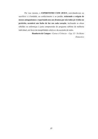 27
Por isso mesmo, o ESPIRITISMO COM JESUS, convidando-nos ao
sacrifício e à bondade, ao conhecimento e ao perdão, aclarando a origem de
nossos antagonismos e reportando-nos aos dramas por nós todos já vividos no
pretérito, acenderá um facho de luz em cada coração, inclinando as almas
rebeldes ou enfermiças à justa compreensão do programa sublime de melhoria
individual, em favor da tranqüilidade coletiva e da ascensão de todos.
Humberto de Campos - Cartas e Crônicas – Cap. 32 - No Reino
Domestico
 
