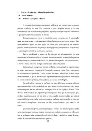 28
3 Provas e Expiações – Visões Doutrinárias
3.1 Allan Kardec
3.1.1 Sobre a Expiação e a Prova
A expiação implica necessariamente a idéia de um castigo mais ou menos
penoso, resultado de uma falta cometida; a prova implica sempre a de uma
inferioridade real ou presumida, porquanto, aquele que chegou ao ponto culminante
a que aspira, não mais necessita de provas.
Em certos casos, a prova se confunde com a expiação, isto é, a expiação
pode servir de prova, e reciprocamente. O candidato que se apresenta para receber
uma graduação, passa por uma prova. Se falhar, terá de recomeçar um trabalho
penoso; esse novo trabalho é a punição da negligência que apresentou no primeiro;
a segunda prova torna-se, assim, uma expiação.
Para o condenado a quem se faz esperar um abrandamento ou uma
comutação, se bem se conduzir, a pena é, ao mesmo tempo, uma expiação por sua
falta e uma prova para sua sorte futura. Se, à sua saída da prisão, não estiver melhor,
a prova é nula e um novo castigo desencadeará uma nova prova.
Considerando-se, agora, o homem na Terra, vemos que ele aí suporta males
de toda a sorte, muitas vezes cruéis. Esses males têm uma causa. Ora, a menos que
os atribuamos ao capricho do Criador, somos forçados a admitir que a causa esteja
em nós mesmos, e que as misérias que experimentamos não podem ser o resultado
de nossas virtudes; portanto, têm sua fonte nas nossas imperfeições.
Se um Espírito encarnar-se na Terra em meio à fortuna, honras e todos os
prazeres materiais, poder-se-á dizer que sofre a prova do arrastamento; para o que
cai na desgraça por sua má conduta ou imprevidência, é a expiação de suas faltas
atuais e pode dizer-se que é punido por onde pecou. Mas que dizer daquele que,
desde o nascimento, está em luta com as necessidades e as privações, que arrasta
uma existência miserável e sem esperança de melhora, que sucumbe ao peso de
enfermidades congênitas, sem nada ter feito, ostensivamente, para merecer tal
sorte?
Quer seja uma prova, ou uma expiação, a posição não é menos penosa e não
seria mais justa do ponto de vista do nosso correspondente, porquanto, se o homem
não se lembra da falta, também não se lembra de haver escolhido a prova. Tem-se,
assim, de buscar alhures a solução da questão.
 