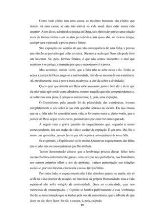 29
Como todo efeito tem uma causa, as misérias humanas são efeitos que
devem ter uma causa; se esta não estiver na vida atual, deve estar numa vida
anterior. Além disso, admitindo a justiça de Deus, tais efeitos devem ter uma relação
mais ou menos íntima com os atos precedentes, dos quais são, ao mesmo tempo,
castigo para o passado e prova para o futuro.
São expiações no sentido de que são consequência de uma falta, e provas
em relação ao proveito que delas se retira. Diz-nos a razão que Deus não pode ferir
um inocente. Se, pois, formos feridos, é que não somos inocentes: o mal que
sentimos é o castigo, a maneira por que o suportamos é a prova.
Mas acontece, muitas vezes, que a falta não se acha nesta vida. Então se
acusa a justiça de Deus, nega-se a sua bondade, duvida-se mesmo de sua existência.
Aí, precisamente, está a prova mais escabrosa: a dúvida sobre a divindade.
Quem quer que admita um Deus soberanamente justo e bom deve dizer que
ele não pode agir senão com sabedoria, mesmo naquilo que não compreendemos e,
se sofremos uma pena, é porque o merecemos; é, pois, uma expiação.
O Espiritismo, pela grande lei da pluralidade das existências, levanta
completamente o véu sobre o que esta questão deixava no escuro. Ele nos ensina
que se a falta não foi cometida nesta vida, o foi numa outra e, deste modo, que a
justiça de Deus segue o seu curso, punindo-nos por onde havíamos pecado.
A seguir vem a grave questão do esquecimento que, segundo o nosso
correspondente, tira aos males da vida o caráter de expiação. É um erro. Dai-lhe o
nome que quiserdes: jamais fareis que não sejam a consequência de uma falta.
Se o ignorais, o Espiritismo vo-lo ensina. Quanto ao esquecimento das faltas
em si, não tem as consequências que lhe atribuis.
Temos demonstrado alhures que a lembrança precisa dessas faltas teria
inconvenientes extremamente graves, uma vez que nos perturbaria, nos humilharia
aos nossos próprios olhos e aos do próximo; trariam perturbação nas relações
sociais e, por isto mesmo, entravaria o nosso livre-arbítrio.
Por outro lado, o esquecimento não é tão absoluto quanto se supõe; ele só
se dá na vida exterior de relação, no interesse da própria Humanidade; mas a vida
espiritual não sofre solução de continuidade. Quer na erraticidade, quer nos
momentos de emancipação, o Espírito se lembra perfeitamente e essa lembrança
lhe deixa uma intuição que se traduz pela voz da consciência, que o adverte do que
deve ou não deve fazer. Se não a escuta, é, pois, culpado.
 