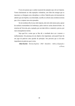 31
É um erro pensar que o caráter essencial da expiação seja o de ser imposta.
Vemos diariamente na vida expiações voluntárias, sem falar dos monges que se
maceram e se fustigam com a disciplina e o cilício. Nada há, pois, de irracional em
admitir que um Espírito, na erraticidade, escolha ou solicite uma existência terrena
que o leve a reparar seus erros passados.
Se tal existência lhe tivesse sido imposta, não teria sido menos justa, apesar
da ausência momentânea da lembrança, pelos motivos acima desenvolvidos. As
misérias da Terra são, pois, expiação, por seu lado efetivo e material, e provas, por
suas consequências morais.
Seja qual for o nome que se lhes dê, o resultado deve ser o mesmo: o
melhoramento. Em presença de um objetivo tão importante, seria pueril fazer de
um jogo de palavras uma questão de princípio. Isto provaria que se dá mais
importância às palavras que à coisa.
Allan Kardec – Revista Espírita – 1863 – Setembro – Sobre a Expiação e
a Prova
 
