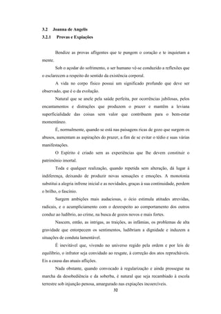 32
3.2 Joanna de Angelis
3.2.1 Provas e Expiações
Bendize as provas afligentes que te pungem o coração e te inquietam a
mente.
Sob o açodar do sofrimento, o ser humano vê-se conduzido a reflexões que
o esclarecem a respeito do sentido da existência corporal.
A vida no corpo físico possui um significado profundo que deve ser
observado, que é o da evolução.
Natural que se anele pela saúde perfeita, por ocorrências jubilosas, pelos
encantamentos e distrações que produzem o prazer e mantêm a leviana
superficialidade das coisas sem valor que contribuem para o bem-estar
momentâneo.
É, normalmente, quando se está nas paisagens ricas de gozo que surgem os
abusos, aumentam as aspirações do prazer, a fim de se evitar o tédio e suas várias
manifestações.
O Espírito é criado sem as experiências que lhe devem constituir o
patrimônio imortal.
Toda e qualquer realização, quando repetida sem alteração, dá lugar à
indiferença, deixando de produzir novas sensações e emoções. A monotonia
substitui a alegria infrene inicial e as novidades, graças à sua continuidade, perdem
o brilho, o fascínio.
Surgem ambições mais audaciosas, o ócio estimula atitudes atrevidas,
radicais, e o acumpliciamento com o desrespeito ao comportamento dos outros
conduz ao ludíbrio, ao crime, na busca de gozos novos e mais fortes.
Nascem, então, as intrigas, as traições, as infâmias, os problemas de alta
gravidade que entorpecem os sentimentos, ludibriam a dignidade e induzem a
situações de conduta lamentável.
É inevitável que, vivendo no universo regido pela ordem e por leis de
equilíbrio, o infrator seja convidado ao resgate, à correção dos atos reprocháveis.
Eis a causa das atuais aflições.
Nada obstante, quando convocado à regularização e ainda prossegue na
marcha da desobediência e da soberba, é natural que seja recambiado à escola
terrestre sob injunção penosa, amargurado nas expiações incoercíveis.
 