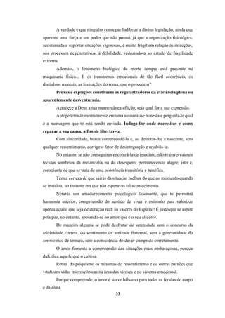 33
A verdade é que ninguém consegue ludibriar a divina legislação, ainda que
aparente uma força e um poder que não possui, já que a organização fisiológica,
acostumada a suportar situações vigorosas, é muito frágil em relação às infecções,
aos processos degenerativos, à debilidade, reduzindo-a ao estado de fragilidade
extrema.
Ademais, o fenômeno biológico da morte sempre está presente na
maquinaria física... E os transtornos emocionais de tão fácil ocorrência, os
distúrbios mentais, as limitações do soma, que o precedem?
Provas e expiações constituem os regularizadores da existência plena ou
aparentemente desventurada.
Agradece a Deus a tua momentânea aflição, seja qual for a sua expressão.
Autopenetra-te mentalmente em uma autoanálise honesta e pergunta-te qual
é a mensagem que te está sendo enviada. Indaga-lhe onde necessitas e como
reparar a sua causa, a fim de libertar-te.
Com sinceridade, busca compreendê-la e, ao detectar-lhe a nascente, sem
qualquer ressentimento, corrige o fator de desintegração e rejubila-te.
No entanto, se não conseguires encontrá-la de imediato, não te envolvas nos
tecidos sombrios da melancolia ou do desespero, permanecendo alegre, isto é,
consciente de que se trata de uma ocorrência transitória e benéfica.
Tem a certeza de que sairás da situação melhor do que no momento quando
se instalou, no instante em que não esperavas tal acontecimento.
Notarás um amadurecimento psicológico fascinante, que te permitirá
harmonia interior, compreensão do sentido de viver e estímulo para valorizar
apenas aquilo que seja de duração real: os valores do Espírito! É justo que se aspire
pela paz, no entanto, apoiando-se no amor que é o seu alicerce.
De maneira alguma se pode desfrutar de serenidade sem o concurso da
afetividade correta, do sentimento de amizade fraternal, sem a generosidade do
sorriso rico de ternura, sem a consciência do dever cumprido corretamente.
O amor fomenta a compreensão das situações mais embaraçosas, porque
dulcifica aquele que o cultiva.
Retira do psiquismo os miasmas do ressentimento e de outras paixões que
vitalizam vidas microscópicas na área das viroses e no sistema emocional.
Porque compreende, o amor é suave bálsamo para todas as feridas do corpo
e da alma.
 
