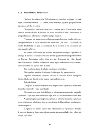 35
3.2.2 Necessidade da Reencarnação
"As lutas têm sido cruéis. Dificuldades me assinalam os passos em todo
lugar. Sofro em demasia." – Clamam, com irreflexão, aqueles que jornadeiam,
desatentos, a trilha evolutiva.
"Acompanho a marcha do progresso e constato que o êxito a coroar tantas
cabeças não me alcança. Creio que em breve desistirei da luta". Rebelam-se os
companheiros do labor diário, em pleno campo redentor.
"Fracassos me seguem nos melhores empreendimentos, conduzindo-me a
desespero infrene. A dor é comensal dos meus dias. Que fazer?" – Refletem, de
mente desalinhada, os que se distanciam da fé racional e se consomem em
interrogações aflitivas.
No entanto, todos esses que seguem, sob aparente amargura, aprendem na
enxerga da aflição a valorizar os tesouros divinos que malbarataram por leviandade
ou loucura. Recomeçam pelos sítios em que desertaram da vida, fixando
experiências que a rebeldia, mal contida, ainda hoje transforma em novos cardos a
se lhe cravarem nos tecidos sutis da alma.
Tem paciência diante da aflição punitiva ou libertadora.
Não recolhas à análise deprimente dos fatos ou das oportunidades.
Enquanto contabilizas desditas, olvidas a claridade estelar espargindo
luminosidade, seja durante o dia, seja na escuridade da noite.
Tudo são lições.
O desgosto de agora transformar-se-á em proveitosa experiência de amanhã.
Caminho percorrido – local identificado.
Afervora-te ao exame do trabalho sem a desarmonia ansiosa dos resultados
que temes. O que hoje parece insucesso logo mais se converterá em dadivoso bem.
A reencarnação significa precioso ensejo de sublimar e superar, registrando
como bênçãos nos refolhos da alma as experiências de libertação do imediatismo e
da extravagância.
É expressivo o retorno à carne para refazimento das experiências deixadas
à margem; tantas se fazem necessárias quantas as oportunidades de evoluir, até
chegar à perfeição.
 