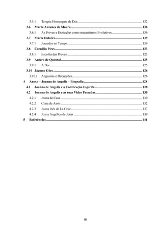 iii
3.5.1 Terapia Homeopata da Dor...............................................................................132
3.6 Marta Antunes de Moura.......................................................................................136
3.6.1 As Provas e Expiações como mecanismos Evolutivos.....................................136
3.7 Maria Dolores..........................................................................................................139
3.7.1 Jornadas no Tempo...........................................................................................139
3.8 Cornélio Pires..........................................................................................................123
3.8.1 Escolha das Provas ...........................................................................................123
3.9 Antero de Quental...................................................................................................125
3.9.1 A Dor................................................................................................................125
3.10 Jácome Góes ............................................................................................................126
3.10.1 Angustias e Decepções.....................................................................................126
4 Anexo – Joanna de Angelis – Biografia.......................................................................128
4.1 Joanna de Angelis e a Codificação Espírita..........................................................128
4.2 Joanna de Angelis e as suas Vidas Passadas.........................................................130
4.2.1 Joana de Cusa ...................................................................................................130
4.2.2 Clara de Assis...................................................................................................132
4.2.3 Juana Inês de La Cruz.......................................................................................137
4.2.4 Joana Angélica de Jesus ...................................................................................139
5 Referências.....................................................................................................................141
 