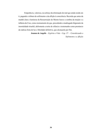 38
Empenha-te, valoroso, no esforço da eliminação do mal que ainda reside em
ti, pagando o tributo do sofrimento e da aflição à consciência. Recorda que antes da
manhã clara e luminosa da Ressurreição do Mestre houve a sombra da traição e a
infâmia da Cruz, como ensinamento de que, precedendo a madrugada fulgurante da
imortalidade triunfal, defrontarás a noite de silêncio e testemunho como prenúncio
da radiosa festa de luz e liberdade definitiva, que alcançarás por fim.
Joanna de Angelis – Espírito e Vida – Cap. 37 – Considerando o
Sofrimento e a Aflição
 