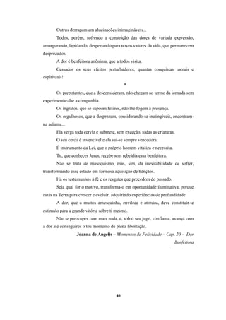 40
Outros derrapam em alucinações inimagináveis...
Todos, porém, sofrendo a constrição das dores de variada expressão,
amargurando, lapidando, despertando para novos valores da vida, que permanecem
desprezados.
A dor é benfeitora anônima, que a todos visita.
Cessados os seus efeitos perturbadores, quantas conquistas morais e
espirituais!
*
Os prepotentes, que a desconsideram, não chegam ao termo da jornada sem
experimentar-lhe a companhia.
Os ingratos, que se supõem felizes, não lhe fogem à presença.
Os orgulhosos, que a desprezam, considerando-se inatingíveis, encontram-
na adiante...
Ela verga toda cerviz e submete, sem exceção, todas as criaturas.
O seu cerco é invencível e ela sai-se sempre vencedora.
É instrumento da Lei, que o próprio homem vitaliza e necessita.
Tu, que conheces Jesus, recebe sem rebeldia essa benfeitora.
Não se trata de masoquismo, mas, sim, da inevitabilidade de sofrer,
transformando esse estado em formosa aquisição de bênçãos.
Há os testemunhos à fé e os resgates que procedem do passado.
Seja qual for o motivo, transforma-o em oportunidade iluminativa, porque
estás na Terra para crescer e evoluir, adquirindo experiências de profundidade.
A dor, que a muitos amesquinha, envilece e atordoa, deve constituir-te
estímulo para a grande vitória sobre ti mesmo.
Não te preocupes com mais nada, e, sob o seu jugo, confiante, avança com
a dor até conseguires o teu momento de plena libertação.
Joanna de Angelis – Momentos de Felicidade – Cap. 20 – Dor
Benfeitora
 