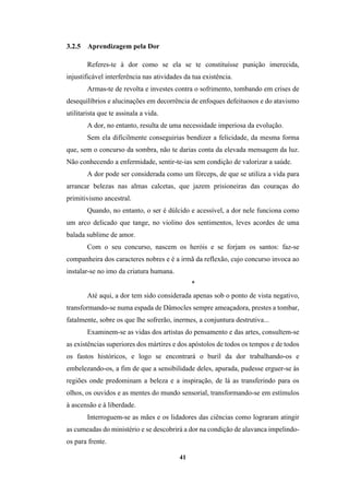41
3.2.5 Aprendizagem pela Dor
Referes-te à dor como se ela se te constituísse punição imerecida,
injustificável interferência nas atividades da tua existência.
Armas-te de revolta e investes contra o sofrimento, tombando em crises de
desequilíbrios e alucinações em decorrência de enfoques defeituosos e do atavismo
utilitarista que te assinala a vida.
A dor, no entanto, resulta de uma necessidade imperiosa da evolução.
Sem ela dificilmente conseguirias bendizer a felicidade, da mesma forma
que, sem o concurso da sombra, não te darias conta da elevada mensagem da luz.
Não conhecendo a enfermidade, sentir-te-ias sem condição de valorizar a saúde.
A dor pode ser considerada como um fórceps, de que se utiliza a vida para
arrancar belezas nas almas calcetas, que jazem prisioneiras das couraças do
primitivismo ancestral.
Quando, no entanto, o ser é dúlcido e acessível, a dor nele funciona como
um arco delicado que tange, no violino dos sentimentos, leves acordes de uma
balada sublime de amor.
Com o seu concurso, nascem os heróis e se forjam os santos: faz-se
companheira dos caracteres nobres e é a irmã da reflexão, cujo concurso invoca ao
instalar-se no imo da criatura humana.
*
Até aqui, a dor tem sido considerada apenas sob o ponto de vista negativo,
transformando-se numa espada de Dâmocles sempre ameaçadora, prestes a tombar,
fatalmente, sobre os que lhe sofrerão, inermes, a conjuntura destrutiva...
Examinem-se as vidas dos artistas do pensamento e das artes, consultem-se
as existências superiores dos mártires e dos apóstolos de todos os tempos e de todos
os fastos históricos, e logo se encontrará o buril da dor trabalhando-os e
embelezando-os, a fim de que a sensibilidade deles, apurada, pudesse erguer-se às
regiões onde predominam a beleza e a inspiração, de lá as transferindo para os
olhos, os ouvidos e as mentes do mundo sensorial, transformando-se em estímulos
à ascensão e à liberdade.
Interroguem-se as mães e os lidadores das ciências como lograram atingir
as cumeadas do ministério e se descobrirá a dor na condição de alavanca impelindo-
os para frente.
 