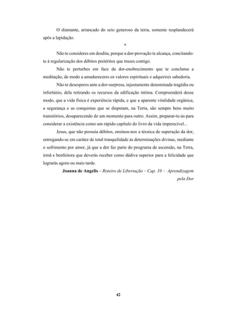 42
O diamante, arrancado do seio generoso da terra, somente resplandecerá
após a lapidação.
*
Não te consideres em desdita, porque a dor-provação te alcança, concitando-
te à regularização dos débitos pretéritos que trazes contigo.
Não te perturbes em face da dor-enobrecimento que te conclama a
meditação, de modo a amadureceres os valores espirituais e adquirires sabedoria.
Não te desesperes ante a dor-surpresa, injustamente denominada tragédia ou
infortúnio, dela retirando os recursos da edificação íntima. Compreenderá desse
modo, que a vida física é experiência rápida, e que a aparente vitalidade orgânica,
a segurança e as conquistas que se disputam, na Terra, são sempre bens muito
transitórios, desaparecendo de um momento para outro. Assim, preparar-te-ás para
considerar a existência como um rápido capítulo do livro da vida imperecível...
Jesus, que não possuía débitos, ensinou-nos a técnica de superação da dor,
entregando-se em caráter de total tranquilidade às determinações divinas, mediante
o sofrimento por amor, já que a dor faz parte do programa de ascensão, na Terra,
irmã e benfeitora que deverás receber como dádiva superior para a felicidade que
lograrás agora ou mais tarde.
Joanna de Angelis – Roteiro de Libertação – Cap. 10 – Aprendizagem
pela Dor
 