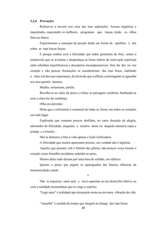43
3.2.6 Provações
Referes-te a nuvens nos céus das tuas aspirações. Acusas angústias e
inquietudes, macerando os melhores programas que traças, tendo os olhos
fitos no futuro.
Experimentas a sensação de pesado fardo em forma de opróbrio e dor
sobre as tuas fracas forças.
E porque sonhas com a felicidade que todos gostariam de fruir, sentes a
melancolia que se avoluma e desperdiças as horas nobres da renovação espiritual
entre rebeldias injustificáveis e desesperos incompreensíveis. Sim, há dor no teu
coração e não poucas frustrações se assenhoreiam das tuas horas, nublando
o claro sol das tuas esperanças, de tal modo que a aflição constringente se agasalha
nos teus painéis mentais.
Medita. seriamente, porém.
Recolhe-te ao oásis da prece e refaze as paisagens sombrias, banhando-as
com a clara luz da confiança.
Olha em derredor.
Dirás que o sofrimento é comensal de todas as, horas, em todos os corações
em todo lugar.
Explicarás que somente poucos desfilam, no carro dourado da alegria,
adornados de felicidade, enquanto a miséria desta ou daquela natureza espia a
pompa e o triunfo...
Não te demores a fitar a vida apenas a lição retificadora.
A felicidade que muitos aparentam possuir, em verdade não é legitima. ·
Aqueles que passam, sob o frêmito das glórias, não poucas vezes trazem o
coração como fornalha escaldante ardendo no peito.
Muitos deles tudo dariam por uma hora de solidão, em silêncio.
Ignoras o preço que pagam os apaniguados das láureas efêmeras da
transitoriedade carnal.
*
Não te inquietes tanto ante a treva aparente no teu domicílio afetivo ou
com a soledade momentânea que te cinge o espírito.
“Logo mais” é realidade que alcançarás nesta ou em outra vibração da vida.
“Amanhã” é medida de tempo que chegará ao âmago das tuas horas.
 