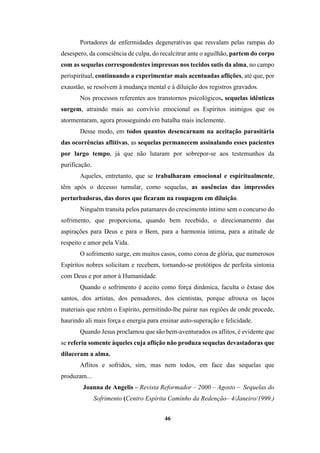 46
Portadores de enfermidades degenerativas que resvalam pelas rampas do
desespero, da consciência de culpa, do recalcitrar ante o aguilhão, partem do corpo
com as sequelas correspondentes impressas nos tecidos sutis da alma, no campo
perispiritual, continuando a experimentar mais acentuadas aflições, até que, por
exaustão, se resolvem à mudança mental e à diluição dos registros gravados.
Nos processos referentes aos transtornos psicológicos, sequelas idênticas
surgem, atraindo mais ao convívio emocional os Espíritos inimigos que os
atormentaram, agora prosseguindo em batalha mais inclemente.
Desse modo, em todos quantos desencarnam na aceitação parasitária
das ocorrências aflitivas, as sequelas permanecem assinalando esses pacientes
por largo tempo, já que não lutaram por sobrepor-se aos testemunhos da
purificação.
Aqueles, entretanto, que se trabalharam emocional e espiritualmente,
têm após o decesso tumular, como sequelas, as ausências das impressões
perturbadoras, das dores que ficaram na roupagem em diluição.
Ninguém transita pelos patamares do crescimento íntimo sem o concurso do
sofrimento, que proporciona, quando bem recebido, o direcionamento das
aspirações para Deus e para o Bem, para a harmonia íntima, para a atitude de
respeito e amor pela Vida.
O sofrimento surge, em muitos casos, como coroa de glória, que numerosos
Espíritos nobres solicitam e recebem, tornando-se protótipos de perfeita sintonia
com Deus e por amor à Humanidade.
Quando o sofrimento é aceito como força dinâmica, faculta o êxtase dos
santos, dos artistas, dos pensadores, dos cientistas, porque afrouxa os laços
materiais que retém o Espírito, permitindo-lhe pairar nas regiões de onde procede,
haurindo ali mais força e energia para ensinar auto-superação e felicidade.
Quando Jesus proclamou que são bem-aventurados os aflitos, é evidente que
se referiu somente àqueles cuja aflição não produza sequelas devastadoras que
dilaceram a alma.
Aflitos e sofridos, sim, mas nem todos, em face das sequelas que
produzam...
Joanna de Angelis – Revista Reformador – 2000 – Agosto – Sequelas do
Sofrimento (Centro Espírita Caminho da Redenção– 4/Janeiro/1999.)
 