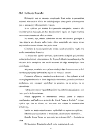 47
3.2.8 Sofrimento Reparador
Delinquiste, sim, no passado, organizando, desde então, a programática
redentora pela senda de aflição por onde hoje segues entre agonias e interrogações
para as quais parece não encontrares resposta.
Se te explicam que provéns de experiências malogradas, asseveras não
concordar com a elucidação, em face de considerares injusto um resgate referente
a um compromisso de que não te recordas...
No entanto, hoje, embora conhecedor das leis de equilíbrio que regem a
vida, atiras-te em desvario pelos ínvios sítios, assumindo não menos graves
responsabilidades que atiras na direção do futuro...
Sofrimento é processo purificador contra o qual será inútil a reação pela
revolta ou através do desespero.
Tal atitude mais agrava o problema, qual ocorreria a alguém que, pensando
ou desejando diminuir a intensidade na dor de uma ferida aberta em chaga viva, lhe
colocasse ácido ou espicace com estilete as carnes em torpe decomposição e alta
sensibilidade.
Alegas que, através do amor, pela metodologia doce da ternura, te seria fácil
e melhor compreender a Divindade, crescer nos rumos do Infinito.
Contempla a Natureza e deslumbrar-te-ás com ela ... Sem embargo, aí está
a ecologia gritando contra os danos da poluição defluente da ganância dos sistemas
imediatistas, sem conseguir sensibilizar os governos ou os povos, ou as
comunidades...
Tudo é amor, inclusive quando hoje se revele em termos desagradáveis com
vistas, porém, é dita mais tarde.
Parece repugnar-te ao entendimento armado contra as medidas
conciliatórias, pacificadoras, o conceito das leis de "causa e de efeito", porque,
explicas que elas se diluem em incertezas sem campo de demonstrações
irrefutáveis...
Medita um pouco e convirás com a legitimidade do argumento espiritista.
Informas que todos sofrem, e, desse modo, teriam sempre errado antes...
Quando, de que forma, por que meio, isto teria ocorrido? — Gostarias de
saber.
Dor é processo de desgaste natural, ínsito na estrutura da vida.
 