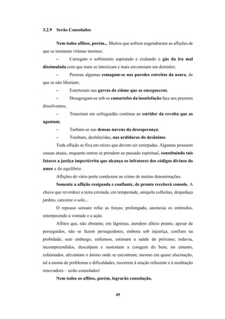 49
3.2.9 Serão Consolados
Nem todos aflitos, porém... Muitos que sofrem engendraram as aflições de
que se tornaram vítimas inermes:
− Carregam o sofrimento aspirando e exalando o gás da ira mal
dissimulada com que mais se intoxicam e mais envenenam em derredor;
− Pessoas algumas esmagam-se nas paredes estreitas da usura, de
que se não libertam;
− Estertoram nas garras do ciúme que as enceguecem;
− Desagregam-se sob os camartelos da insatisfação face aos prazeres
dissolventes;
− Transitam em sofreguidão contínua ao estridor da revolta que as
agoniam;
− Turbam-se nas densas nuvens da desesperança;
− Tombam, desfalecidas, nas urdiduras do desânimo.
Toda aflição se fixa em raízes que devem ser extirpadas. Algumas possuem
causas atuais, enquanto outras se prendem ao passado espiritual, constituindo tais
fatores a justiça impertérrita que alcança os infratores dos códigos divinos do
amor e do equilíbrio.
Aflições de vário porte conduzem ao crime de muitas denominações.
Somente a aflição resignada e confiante, de pronto receberá consolo. A
chuva que reverdece a terra crestada, em tempestade, aniquila colheitas, despedaça
jardins, carcome o solo...
O repouso sensato refaz as forças; prolongado, anestesia os estímulos,
entorpecendo a vontade e a ação.
Aflitos que, não obstante, em lágrimas, atendem alheio pranto; apesar de
perseguidos, não se fazem perseguidores; embora sob injustiça, confiam na
probidade; sem embargo, enfermos, estimam a saúde do próximo; todavia,
incompreendidos, desculpam e sustentam a coragem do bem; no entanto,
esfaimados, alevantam o ânimo onde se encontram; mesmo em quase alucinação,
tal a monta de problemas e dificuldades, recorrem à oração refazente e à meditação
renovadora – serão consolados!
Nem todos os aflitos, porém, lograrão consolação.
 
