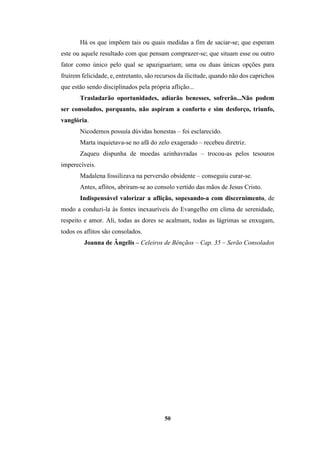 50
Há os que impõem tais ou quais medidas a fim de saciar-se; que esperam
este ou aquele resultado com que pensam comprazer-se; que situam esse ou outro
fator como único pelo qual se apaziguariam; uma ou duas únicas opções para
fruírem felicidade, e, entretanto, são recursos da ilicitude, quando não dos caprichos
que estão sendo disciplinados pela própria aflição...
Trasladarão oportunidades, adiarão benesses, sofrerão...Não podem
ser consolados, porquanto, não aspiram a conforto e sim desforço, triunfo,
vanglória.
Nicodemos possuía dúvidas honestas – foi esclarecido.
Marta inquietava-se no afã do zelo exagerado – recebeu diretriz.
Zaqueu dispunha de moedas azinhavradas – trocou-as pelos tesouros
imperecíveis.
Madalena fossilizava na perversão obsidente – conseguiu curar-se.
Antes, aflitos, abriram-se ao consolo vertido das mãos de Jesus Cristo.
Indispensável valorizar a aflição, sopesando-a com discernimento, de
modo a conduzi-la às fontes inexauríveis do Evangelho em clima de serenidade,
respeito e amor. Ali, todas as dores se acalmam, todas as lágrimas se enxugam,
todos os aflitos são consolados.
Joanna de Ângelis – Celeiros de Bênçãos – Cap. 35 – Serão Consolados
 