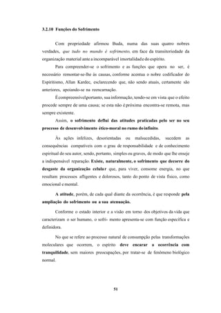 51
3.2.10 Funções do Sofrimento
Com propriedade afirmou Buda, numa das suas quatro nobres
verdades, que tudo no mundo é sofrimento, em face da transitoriedade da
organização material antea incomparável imortalidadedo espírito.
Para compreender-se o sofrimento e as funções que opera no ser, é
necessário remontar-se-lhe às causas, conforme acentua o nobre codificador do
Espiritismo, Allan Kardec, esclarecendo que, não sendo atuais, certamente são
anteriores, apoiando-se na reencarnação.
Écompreensível,portanto, suainformação, tendo-se em vista que o efeito
procede sempre de uma causa; se esta não é próxima encontra-se remota, mas
sempre existente.
Assim, o sofrimento deflui das atitudes praticadas pelo ser no seu
processo de desenvolvimento ético-moral no rumo doinfinito.
Às ações infelizes, desorientadas ou malsucedidas, sucedem as
consequências compatíveis com o grau de responsabilidade e de conhecimento
espiritual do seu autor, sendo, portanto, simples ou graves, de modo que lhe enseje
a indispensável reparação. Existe, naturalmente, o sofrimento que decorre do
desgaste da organização celular que, para viver, consome energia, no que
resultam processos afligentes e dolorosos, tanto do ponto de vista físico, como
emocional emental.
A atitude, porém, de cada qual diante da ocorrência, é que responde pela
ampliação do sofrimento ou a sua atenuação.
Conforme o estado interior e a visão em torno dos objetivos da vida que
caracterizam o ser humano, o sofri­ mento apresenta-se com função específica e
definidora.
No que se refere ao processo natural de consumpção pelas transformações
moleculares que ocorrem, o espírito deve encarar a ocorrência com
tranquilidade, sem maiores preocupações, por tratar-se de fenômeno biológico
normal.
 