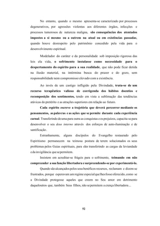 52
No entanto, quando o mesmo apresenta-se caracterizado por processos
degenerativos, por agressões violentas aos diferentes órgãos, infecções e
processos tumorosos de natureza maligna, são consequências dos atentados
impostos a si mesmo ou a outrem na atual ou em existências passadas,
quando houve desrespeito pelo patrimônio concedido pela vida para o
desenvolvimento espiritual.
Modelador do caráter e da personalidade sob imposição rigorosa das
leis ela vida, o sofrimento instalasse como necessidade para o
despertamento do espírito para a sua realidade, que não pode ficar detida
na ilusão material, na intérmina busca do prazer e do gozo, sem
responsabilidade nem compromisso elevado com a existência.
Ao invés de um castigo infligido pela Divindade, trata-se de um
recurso terapêutico valioso de corrigenda dos hábitos doentios e
recomposição dos sentimentos, tendo em vista a sublimação das tendências
atávicas do pretérito e as atrações superiores em relação ao futuro.
Cada espírito escreve a trajetória que deverá percorrer mediante os
pensamentos, aspalavras e as ações que se permite durante cada experiência
carnal. Transferindo deuma para outra as conquistas eosprejuízos, capacita-separa
desenvolver o seu deus interno através dos esforços de auto-iluminação e de
santificação.
Estranhamente, alguns discípulos do Evangelho restaurado pelo
Espiritismo permanecem na teimosa postura de terem solucionados os seus
problemas pelos Guias espirituais, para eles transferindo as cargas da leviandade
eda invigilância quesepermitem.
Insistem em acreditar-se frágeis para o sofrimento, teimando em não
compreender a suafunção libertadora esurpreendendo-se por experimentá-lo.
Quando sãoalcançadospelos seusbenéficos recursos, reclamam e dizem-se
frustrados, porque esperavam um regime especialquelhesfosseoferecido, como se
a Divindade protegesse aqueles que creem no Seu amor em detrimento
daqueloutros que, também Seus filhos, não sepermitem a crença libertadora...
 