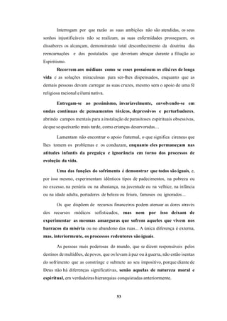 53
Interrogam por que razão as suas ambições não são atendidas, os seus
sonhos injustificáveis não se realizam, as suas enfermidades prosseguem, os
dissabores os alcançam, demonstrando total desconhecimento da doutrina das
reencarnações e dos postulados que deveriam abraçar durante a filiação ao
Espiritismo.
Recorrem aos médiuns como se esses possuíssem os elixires de longa
vida e as soluções miraculosas para ser-lhes dispensados, enquanto que as
demais pessoas devam carregar as suas cruzes, mesmo sem o apoio de uma fé
religiosa racional eiluminativa.
Entregam-se ao pessimismo, invariavelmente, envolvendo-se em
ondas contínuas de pensamentos tóxicos, depressivos e perturbadores,
abrindo campos mentais para a instalação deparasitoses espirituais obsessivas,
deque sequeixarão mais tarde, como crianças desarvoradas...
Lamentam não encontrar o apoio fraternal, o que significa cireneus que
lhes tomem os problemas e os conduzam, enquanto eles permaneçam nas
atitudes infantis da preguiça e ignorância em torno dos processos de
evolução da vida.
Uma das funções do sofrimento é demonstrar que todos são iguais, e,
por isso mesmo, experimentam idênticos tipos de padecimentos, na pobreza ou
no excesso, na penúria ou na abastança, na juventude ou na velhice, na infância
ou na idade adulta, portadores de beleza ou feiura, famosos ou ignorados...
Os que dispõem de recursos financeiros podem atenuar as dores através
dos recursos médicos sofisticados, mas nem por isso deixam de
experimentar as mesmas amarguras que sofrem aqueles que vivem nos
barracos da miséria ou no abandono das ruas... A única diferença é externa,
mas, interiormente, os processos redentores são iguais.
As pessoas mais poderosas do mundo, que se dizem responsáveis pelos
destinos de multidões, depovos, que os levam à paz ou à guerra, não estão isentas
do sofrimento que as constringe e submete ao seu impositivo, porque diante de
Deus não há diferenças significativas, senão aquelas de natureza moral e
espiritual, em verdadeiras hierarquias conquistadas anteriormente.
 
