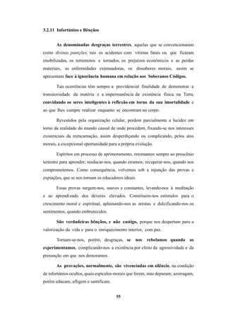 55
3.2.11 Infortúnios e Bênçãos
As denominadas desgraças terrestres, aquelas que se convencionaram
como divinas punições, tais os acidentes com vítimas fatais ou que ficaram
imobilizadas, os terremotos e tornados, os prejuízos econômicos e as perdas
materiais, as enfermidades extenuadoras, os dissabores morais, assim se
apresentam face à ignorância humana em relação aos Soberanos Códigos.
Tais ocorrências têm sempre a providencial finalidade de demonstrar a
transitoriedade da matéria e a impermanência da existência física na Terra,
convidando os seres inteligentes à reflexão em torno da sua imortalidade e
ao que lhes cumpre realizar enquanto se encontram no corpo.
Revestidos pela organização celular, perdem parcialmente a lucidez em
torno da realidade do mundo causal de onde procedem, fixando-se nos interesses
existenciais da reencarnação, assim desperdiçando ou complicando, pelos atos
morais, a excepcional oportunidade para a própria evolução.
Espíritos em processo de aprimoramento, retornamos sempre ao proscênio
terrestre para aprender; reeducar-nos, quando erramos; recuperar-nos, quando nos
comprometemos. Como consequência, volvemos sob a injunção das provas e
expiações, que se nos tornam os educadores ideais.
Essas provas surgem-nos, suaves e constantes, levando-nos à meditação
e ao aprendizado dos deveres elevados. Constituem-nos estímulos para o
crescimento moral e espiritual, aplainando-nos as arestas e dulcificando-nos os
sentimentos, quando embrutecidos.
São verdadeiras bênçãos, e não castigo, porque nos despertam para a
valorização da vida e para o enriquecimento interior, com paz.
Tornam-se-nos, porém, desgraças, se nos rebelamos quando as
experimentamos, complicando-nos a existência por efeito da agressividade e da
presunção em que nos demoramos.
As provações, normalmente, são vivenciadas em silêncio, na condição
de infortúnios ocultos, quais espículos morais que ferem, mas depuram; azorragam,
porém educam; afligem e santificam.
 