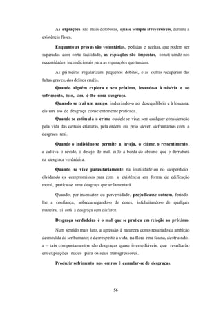 56
As expiações são mais dolorosas, quase sempre irreversíveis, durante a
existência física.
Enquanto as provas são voluntárias, pedidas e aceitas, que podem ser
superadas com certa facilidade, as expiações são impostas, constituindo-nos
necessidades incondicionais para as reparações que tardam.
As primeiras regularizam pequenos débitos, e as outras recuperam das
faltas graves, dos delitos cruéis.
Quando alguém explora o seu próximo, levando-a à miséria e ao
sofrimento, isto, sim, é-lhe uma desgraça.
Quando se trai um amigo, induzindo-o ao desequilíbrio e à loucura,
eis um ato de desgraça conscientemente praticada.
Quando se estimula o crime ou dele se vive, sem qualquer consideração
pela vida das demais criaturas, pela ordem ou pelo dever, defrontamos com a
desgraça real.
Quando o indivíduo se permite a inveja, o ciúme, o ressentimento,
e cultiva o revide, o desejo do mal, ei-lo à borda do abismo que o derrubará
na desgraça verdadeira.
Quando se vive parasitariamente, na inutilidade ou no desperdício,
olvidando os compromissos para com a existência em forma de edificação
moral, pratica-se uma desgraça que se lamentará.
Quando, por insensatez ou perversidade, prejudicasse outrem, ferindo-
lhe a confiança, sobrecarregando-o de dores, infelicitando-o de qualquer
maneira, aí está à desgraça sem disfarce.
Desgraça verdadeira é o mal que se pratica em relação ao próximo.
Num sentido mais lato, a agressão à natureza como resultado da ambição
desmedida do ser humano; o desrespeito à vida, na flora e na fauna, destruindo-
a – tais comportamentos são desgraças quase irremediáveis, que resultarão
em expiações rudes para os seus transgressores.
Produzir sofrimento nos outros é cumular-se de desgraças.
 