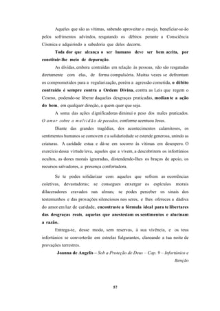 57
Aqueles que são as vítimas, sabendo aproveitar o ensejo, beneficiar-se-ão
pelos sofrimentos advindos, resgatando os débitos perante a Consciência
Cósmica e adquirindo a sabedoria que deles decorre.
Toda dor que alcança o ser humano deve ser bem aceita, por
constituir-lhe meio de depuração.
As dívidas, embora contraídas em relação às pessoas, não são resgatadas
diretamente com elas, de forma compulsória. Muitas vezes se defrontam
os comprometidos para a regularização, porém a agressão cometida, o débito
contraído é sempre contra a Ordem Divina, contra as Leis que regem o
Cosmo, podendo-se liberar daquelas desgraças praticadas, mediante a ação
do bem, em qualquer direção, a quem quer que seja.
A soma das ações dignificadoras diminui o peso dos males praticados.
O amor cobre a mul ti dão de pecados, conforme acentuou Jesus.
Diante das grandes tragédias, dos acontecimentos calamitosos, os
sentimentos humanos se comovem e a solidariedade se estende generosa, unindo as
criaturas. A caridade estua e dá-se em socorro às vítimas em desespero. O
exercício dessa virtude leva, aqueles que a vivem, a descobrirem os infortúnios
ocultos, as dores morais ignoradas, distendendo-lhes os braços de apoio, os
recursos salvadores, a presença confortadora.
Se te podes solidarizar com aqueles que sofrem as ocorrências
coletivas, devastadoras; se consegues enxergar os espículos morais
dilaceradores cravados nas almas; se podes perceber os sinais dos
testemunhos e das provações silenciosos nos seres, e lhes ofereces a dádiva
do amor em luz de caridade, encontraste a fórmula ideal para te libertares
das desgraças reais, aquelas que anestesiam os sentimentos e alucinam
a razão.
Entrega-te, desse modo, sem reservas, à sua vivência, e os teus
infortúnios se converterão em estrelas fulgurantes, clareando a tua noite de
provações terrestres.
Joanna de Angelis – Sob a Proteção de Deus – Cap. 9 – Infortúnios e
Benção
 