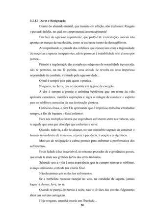 58
3.2.12 Dores e Resignação
Diante do alienado mental, que transita em aflição, não exclames: Resgata
o passado infeliz, no qual se comprometeu lamentavelmente!
Em face do agressor impenitente, que padece de exulcerações morais não
apontes as marcas da sua desdita, como se estivesse isento de desequilíbrios.
Acompanhando a jornada dos infelizes que comerciam com a ingenuidade
de moçoilas e rapazes inexperientes, não te permitas à irritabilidade nem clames por
justiça...
Fitando a implantação das complexas máquinas da sexualidade tresvairada,
não te permitas, na tua fé espírita, uma atitude de revolta ou uma imperiosa
necessidade do combate, vitimado pela agressividade...
O mal é sempre pior para quem o pratica.
Ninguém, na Terra, que se encontre em regime de exceção.
A dor é sempre a grande e anônima benfeitora que em nome da vida
aprimora caracteres, modifica aspirações e logra o milagre de conduzir o espírito
para as sublimes cumeadas da sua destinação gloriosa.
Conheces Jesus, e com Ele aprendeste que é imperioso trabalhar e trabalhar
sempre, a fim de lograres o fanal redentor.
Face aos múltiplos fatores que engendram sofrimento entre as criaturas, seja
tu aquele que ama que desculpa que esclarece e serve.
Quando, todavia, a dor te alcance, no seu ministério sagrado de construir o
homem novo dentro de ti mesmo, recorre à paciência, à oração e à vigilância.
Motivos de resignação e calma possuis para enfrentar a problemática dos
sofrimentos.
Estás fadado à luz inacessível, no entanto, procedes de experiências graves,
que ainda te atam aos grilhões fortes dos erros transatos.
Sabendo que a vida é uma experiência que te cumpre superar e sublimar,
avança intimorato, certo da tua vitória final.
Não desanimes em razão dos sofrimentos.
Se a borboleta receasse rastejar no solo, na condição de lagarta, jamais
lograria plainar, leve, no ar.
Quando te pareça em trevas à noite, não te olvides das estrelas fulgurantes
além das nuvens carregadas.
Hoje resgatas, amanhã estarás em liberdade...
 