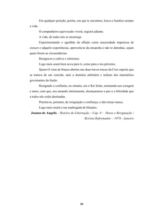 59
Em qualquer posição, porém, em que te encontres, louva e bendize sempre
a vida.
O companheiro equivocado viverá, seguirá adiante.
A vida, de todos nós se encarrega.
Experimentando o aguilhão da aflição como necessidade imperiosa de
crescer e adquirir experiências, aproveita-te da ensancha e não te detenhas, sejam
quais forem as circunstâncias.
Resigna-te e cultiva o otimismo.
Logo mais soará hora nova para ti, como para o teu próximo.
Quem O visse de braços abertos nas duas traves toscas da Cruz suporia que
se tratava de um vencido, ante o domínio arbitrário e nefasto dos transitórios
governantes da ilusão.
Resignado e confiante, no entanto, era o Rei Solar, ensinando-nos coragem
e amor, com que, nos amando inteiramente, alcançaremos a paz e a felicidade que
a todos nós estão destinadas.
Penetra-te, portanto, de resignação e confiança, e não temas nunca.
Logo mais raiará a tua madrugada de bênçãos.
Joanna de Angelis – Roteiro de Libertação – Cap. 8 – Dores e Resignação /
Revista Reformador – 1978 - Janeiro
 