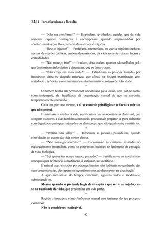 62
3.2.14 Inconformismo e Revolta
— “Não me conformo!” — Explodem, revoltados, aqueles que da vida
somente esperam vantagens e recompensas, quando surpreendidos por
acontecimentos que lhes parecem desastrosos e trágicos.
— “Deus é injusto!” — Proferem, estentóricos, os que se supõem credores
apenas de receber dádivas, embora desassisados, da vida somente retiram lucros e
comodidades.
— “Não mereço isto!” — Bradam, desatinados, quantos são colhidos pelo
que denominam infortúnios e desgraças, que os desarvoram.
— “Não creio em mais nada!” — Estridulam as pessoas tomadas por
insucessos desta ou daquela natureza, que afinal, se fossem examinadas com
seriedade e reflexão, constituiriam ocasião iluminativa, roteiro de felicidade.
*
O homem teima em permanecer anestesiado pela ilusão, sem dar-se conta,
conscientemente, da fragilidade da organização carnal de que se encontra
temporariamente revestido.
Cada um, por isso mesmo, a si se concede privilégios e se faculta méritos
que não possui.
Examinassem melhor a vida, verificariam que as ocorrências do trivial, que
atingem os outros, a eles também alcançarão, procurando preparar-se para enfrentar
com dignidade quaisquer injunções ou dissabores, que são igualmente transitórios.
*
— “Prefiro não saber.” — Informam as pessoas passadistas, quando
convidadas ao exame da vida menos densa.
— “Não consigo acreditar.” — Escusam-se as criaturas invitadas ao
esclarecimento imortalista, como se estivessem indenes ao fenômeno da cessação
da vida biológica.
— “Irei aproveitar o meu tempo, gozando.” — Justificam-se os imediatistas
ante qualquer referência à meditação, à caridade, ao sacrifício...
É natural que, visitados por acontecimentos não habituais no canhenho das
suas conveniências, derrapem no inconformismo, no desespero, na alucinação.
A ação inexorável do tempo, entretanto, aguarda todos e modela-os,
submetendo-os.
Mesmo quando se pretende fugir da situação a que se vai arrojado, cai-
se na realidade da vida, que predomina em toda parte.
*
Recebe o insucesso como fenômeno normal nos tentames do teu processo
evolutivo.
Não te consideres inatingível.
 