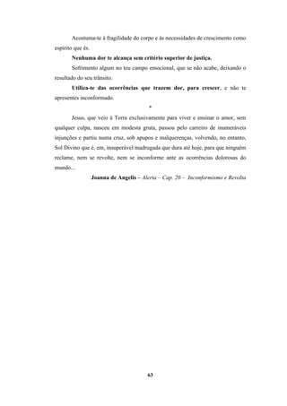 63
Acostuma-te à fragilidade do corpo e às necessidades de crescimento como
espírito que és.
Nenhuma dor te alcança sem critério superior de justiça.
Sofrimento algum no teu campo emocional, que se não acabe, deixando o
resultado do seu trânsito.
Utiliza-te das ocorrências que trazem dor, para crescer, e não te
apresentes inconformado.
*
Jesus, que veio à Terra exclusivamente para viver e ensinar o amor, sem
qualquer culpa, nasceu em modesta gruta, passou pelo carreiro de inumeráveis
injunções e partiu numa cruz, sob apupos e malquerenças, volvendo, no entanto,
Sol Divino que é, em, insuperável madrugada que dura até hoje, para que ninguém
reclame, nem se revolte, nem se inconforme ante as ocorrências dolorosas do
mundo...
Joanna de Angelis – Alerta – Cap. 20 – Inconformismo e Revolta
 
