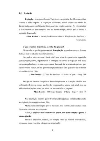 3
1.2 Expiação
Expiação – pena que sofrem os Espíritos como punição das faltas cometidas
durante a vida corporal. A expiação, sofrimento moral, ocorre no estado de
Erraticidade como o sofrimento físico ocorre no estado corporal. As vicissitudes
e os tormentos da vida corporal são, ao mesmo tempo, provas para o futuro e
expiação do passado.
Allan Kardec – Instruções Práticas sobre as Manifestações Espíritas –
Vocabulário
O que orienta o Espírito na escolha das provas?
Ele escolhe as que lhe podem servir de expiação, segundo a natureza de suas
faltas, e fazê-lo adiantar mais rapidamente.
Uns podem impor-se uma vida de misérias e privações, para tentar suportá-la
com coragem; outros, experimentar as tentações da fortuna e do poder, bem mais
perigosas pelo abuso e o mau emprego que lhes pode dar e pelas más paixões que
desenvolvem; outros, enfim, querem ser provados nas lutas que terão de sustentar
no contato com o vício.
Allan Kardec – O Livro dos Espíritos –2º Parte – Cap.67 –Perg. 264
Até que os últimos vestígios da falta desapareçam, a expiação consiste nos
sofrimentos físicos e morais que lhe são consequentes, seja na vida atual, seja na
vida espiritual após a morte, ou ainda em nova existência corporal.
Allan Kardec – O Céu e o Inferno – 1º Parte – Cap. 7 – Item 17
Não há crer, no entanto, que todo sofrimento suportado neste mundo denote
a existência de uma determinada falta.
Muitas vezes são simples provas buscadas pelo Espírito para concluir a sua
depuração e ativar o seu progresso.
Assim, a expiação serve sempre de prova, mas nem sempre a prova é
uma expiação.
Provas e expiações, todavia, são sempre sinais de relativa inferioridade,
porquanto o que é perfeito não precisa ser provado.
 